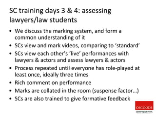 SC training days 3 & 4: assessing
lawyers/law students
• We discuss the marking system, and form a
common understanding of it
• SCs view and mark videos, comparing to ‘standard’
• SCs view each other’s ‘live’ performances with
lawyers & actors and assess lawyers & actors
• Process repeated until everyone has role-played at
least once, ideally three times
• Rich comment on performance
• Marks are collated in the room (suspense factor…)
• SCs are also trained to give formative feedback
 