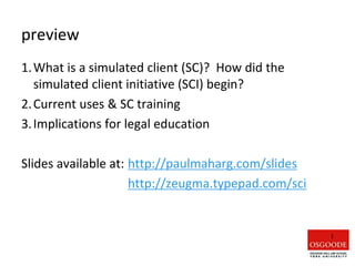 preview
1.What is a simulated client (SC)? How did the
simulated client initiative (SCI) begin?
2.Current uses & SC training
3.Implications for legal education
Slides available at: http://paulmaharg.com/slides
http://zeugma.typepad.com/sci
1
 