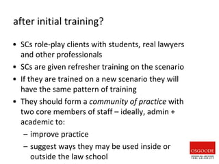 after initial training?
• SCs role-play clients with students, real lawyers
and other professionals
• SCs are given refresher training on the scenario
• If they are trained on a new scenario they will
have the same pattern of training
• They should form a community of practice with
two core members of staff – ideally, admin +
academic to:
– improve practice
– suggest ways they may be used inside or
outside the law school
 