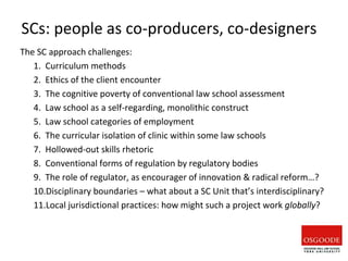 SCs: people as co-producers, co-designers
The SC approach challenges:
1. Curriculum methods
2. Ethics of the client encounter
3. The cognitive poverty of conventional law school assessment
4. Law school as a self-regarding, monolithic construct
5. Law school categories of employment
6. The curricular isolation of clinic within some law schools
7. Hollowed-out skills rhetoric
8. Conventional forms of regulation by regulatory bodies
9. The role of regulator, as encourager of innovation & radical reform…?
10.Disciplinary boundaries – what about a SC Unit that’s interdisciplinary?
11.Local jurisdictional practices: how might such a project work globally?
 
