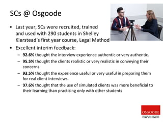 SCs @ Osgoode
• Last year, SCs were recruited, trained
and used with 290 students in Shelley
Kierstead’s first year course, Legal Method
• Excellent interim feedback:
– 92.6% thought the interview experience authentic or very authentic.
– 95.5% thought the clients realistic or very realistic in conveying their
concerns.
– 93.5% thought the experience useful or very useful in preparing them
for real client interviews.
– 97.6% thought that the use of simulated clients was more beneficial to
their learning than practising only with other students
 