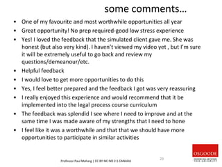 some comments…
• One of my favourite and most worthwhile opportunities all year
• Great opportunity! No prep required-good low stress experience
• Yes! I loved the feedback that the simulated client gave me. She was
honest (but also very kind). I haven’t viewed my video yet , but I’m sure
it will be extremely useful to go back and review my
questions/demeanour/etc.
• Helpful feedback
• I would love to get more opportunities to do this
• Yes, I feel better prepared and the feedback I got was very reassuring
• I really enjoyed this experience and would recommend that it be
implemented into the legal process course curriculum
• The feedback was splendid I see where I need to improve and at the
same time I was made aware of my strengths that I need to hone
• I feel like it was a worthwhile and that that we should have more
opportunities to participate in similar activities
Professor Paul Maharg | CC BY-NC-ND 2.5 CANADA
23
 