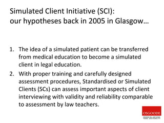 Simulated Client Initiative (SCI):
our hypotheses back in 2005 in Glasgow…
1. The idea of a simulated patient can be transferred
from medical education to become a simulated
client in legal education.
2. With proper training and carefully designed
assessment procedures, Standardised or Simulated
Clients (SCs) can assess important aspects of client
interviewing with validity and reliability comparable
to assessment by law teachers.
 