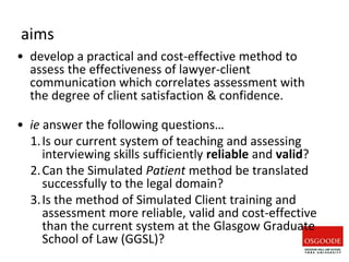 aims
• develop a practical and cost-effective method to
assess the effectiveness of lawyer-client
communication which correlates assessment with
the degree of client satisfaction & confidence.
• ie answer the following questions…
1.Is our current system of teaching and assessing
interviewing skills sufficiently reliable and valid?
2.Can the Simulated Patient method be translated
successfully to the legal domain?
3.Is the method of Simulated Client training and
assessment more reliable, valid and cost-effective
than the current system at the Glasgow Graduate
School of Law (GGSL)?
 