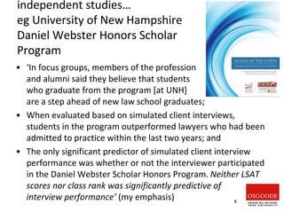 independent studies…
eg University of New Hampshire
Daniel Webster Honors Scholar
Program
• ‘In focus groups, members of the profession
and alumni said they believe that students
who graduate from the program [at UNH]
are a step ahead of new law school graduates;
• When evaluated based on simulated client interviews,
students in the program outperformed lawyers who had been
admitted to practice within the last two years; and
• The only significant predictor of simulated client interview
performance was whether or not the interviewer participated
in the Daniel Webster Scholar Honors Program. Neither LSAT
scores nor class rank was significantly predictive of
interview performance’ (my emphasis) 8
 