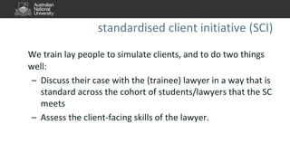 standardised client initiative (SCI)
We train lay people to simulate clients, and to do two things
well:
– Discuss their case with the (trainee) lawyer in a way that is
standard across the cohort of students/lawyers that the SC
meets
– Assess the client-facing skills of the lawyer.
 