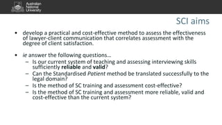 SCI aims
• develop a practical and cost-effective method to assess the effectiveness
of lawyer-client communication that correlates assessment with the
degree of client satisfaction.
• ie answer the following questions…
– Is our current system of teaching and assessing interviewing skills
sufficiently reliable and valid?
– Can the Standardised Patient method be translated successfully to the
legal domain?
– Is the method of SC training and assessment cost-effective?
– Is the method of SC training and assessment more reliable, valid and
cost-effective than the current system?
 