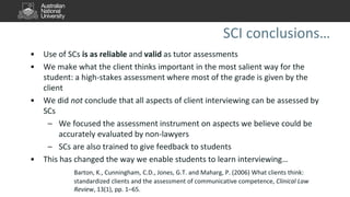 SCI conclusions…
• Use of SCs is as reliable and valid as tutor assessments
• We make what the client thinks important in the most salient way for the
student: a high-stakes assessment where most of the grade is given by the
client
• We did not conclude that all aspects of client interviewing can be assessed by
SCs
– We focused the assessment instrument on aspects we believe could be
accurately evaluated by non-lawyers
– SCs are also trained to give feedback to students
• This has changed the way we enable students to learn interviewing…
Barton, K., Cunningham, C.D., Jones, G.T. and Maharg, P. (2006) What clients think:
standardized clients and the assessment of communicative competence, Clinical Law
Review, 13(1), pp. 1–65.
 