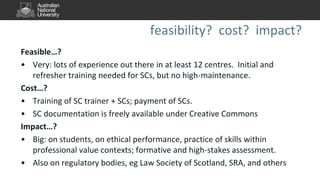 feasibility? cost? impact?
Feasible…?
• Very: lots of experience out there in at least 12 centres. Initial and
refresher training needed for SCs, but no high-maintenance.
Cost…?
• Training of SC trainer + SCs; payment of SCs.
• SC documentation is freely available under Creative Commons
Impact…?
• Big: on students, on ethical performance, practice of skills within
professional value contexts; formative and high-stakes assessment.
• Also on regulatory bodies, eg Law Society of Scotland, SRA, and others
 