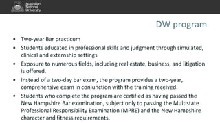 DW program
• Two-year Bar practicum
• Students educated in professional skills and judgment through simulated,
clinical and externship settings
• Exposure to numerous fields, including real estate, business, and litigation
is offered.
• Instead of a two-day bar exam, the program provides a two-year,
comprehensive exam in conjunction with the training received.
• Students who complete the program are certified as having passed the
New Hampshire Bar examination, subject only to passing the Multistate
Professional Responsibility Examination (MPRE) and the New Hampshire
character and fitness requirements.
 