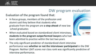 DW program evaluation
Evaluation of the program found that:
• In focus groups, members of the profession and
alumni said they believe that students who
graduate from the program are a step ahead of new law
school graduates
• When evaluated based on standardized client interviews,
students in the program outperformed lawyers who had
been admitted to practice within the last two years
• The only significant predictor of standardized client interview
performance was whether or not the interviewer participated in the DW
Program. Neither LSAT scores nor class rank was significantly predictive of
interview performance.
 