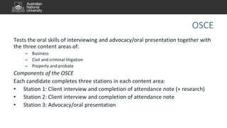 OSCE
Tests the oral skills of interviewing and advocacy/oral presentation together with
the three content areas of:
– Business
– Civil and criminal litigation
– Property and probate
Components of the OSCE
Each candidate completes three stations in each content area:
• Station 1: Client interview and completion of attendance note (+ research)
• Station 2: Client interview and completion of attendance note
• Station 3: Advocacy/oral presentation
 