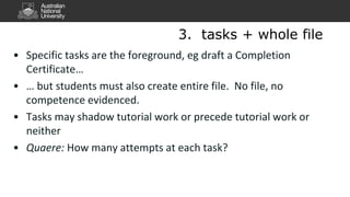 • Specific tasks are the foreground, eg draft a Completion
Certificate…
• … but students must also create entire file. No file, no
competence evidenced.
• Tasks may shadow tutorial work or precede tutorial work or
neither
• Quaere: How many attempts at each task?
3. tasks + whole file
 