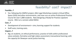 feasibility? cost? impact?
Feasible…?
• Yes: following the SIMPLE project, ANU Legal Workshop created a Virtual Office
Space (VOS) and other environments, and now runs an online Professional Practice
Course for over 1,000 students. Now designing a Ready for Practice capstone
course. HKU run a version called SMILE.
Cost…?
• Development of environment + sims; learning support for students
• Staff costs; training costs.
Impact…?
• Big: on students, on ethical performance, practice of skills within professional
value contexts; formative and high-stakes assessment; transactional learning; with
the capacity for Deweyan social justice learning
 