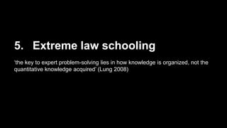 5. Extreme law schooling
‘the key to expert problem-solving lies in how knowledge is organized, not the
quantitative knowledge acquired’ (Lung 2008)
 