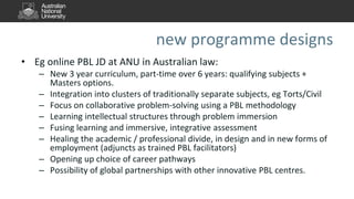 new programme designs
• Eg online PBL JD at ANU in Australian law:
– New 3 year curriculum, part-time over 6 years: qualifying subjects +
Masters options.
– Integration into clusters of traditionally separate subjects, eg Torts/Civil
– Focus on collaborative problem-solving using a PBL methodology
– Learning intellectual structures through problem immersion
– Fusing learning and immersive, integrative assessment
– Healing the academic / professional divide, in design and in new forms of
employment (adjuncts as trained PBL facilitators)
– Opening up choice of career pathways
– Possibility of global partnerships with other innovative PBL centres.
 