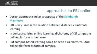 approaches to PBL online
• Design approach similar to aspects of the Edinburgh
Manifesto
• PBL – key issue is the relation between distance vs intimate
learning
• In conceptualising online learning, dichotomy of f2f campus vs
online platform is the norm.
• But campus-based learning could be seen as a platform. And
online platform as form of campus.
 
