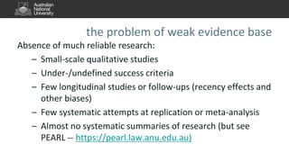 the problem of weak evidence base
Absence of much reliable research:
– Small-scale qualitative studies
– Under-/undefined success criteria
– Few longitudinal studies or follow-ups (recency effects and
other biases)
– Few systematic attempts at replication or meta-analysis
– Almost no systematic summaries of research (but see
PEARL -- https://pearl.law.anu.edu.au)
 