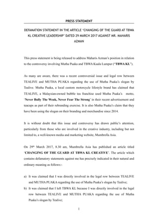 PRESS STATEMENT
DEFAMATION STATEMENT IN THE ARTICLE ‘CHANGING OF THE GUARD AT TBWA
KL CREATIVE LEADERSHIP’ DATED 29 MARCH 2017 AGAINST MR. MAHARIS
AZMAN
This press statement is being released to address Maharis Azman’s position in relation
to the controversy involving Mutha Puaka and TBWA Kuala Lumpur (“TBWA KL”).
As many are aware, there was a recent controversial issue and legal row between
TEALIVE and MUTHA PUAKA regarding the use of Mutha Puaka’s slogan by
Tealive. Mutha Puaka, a local custom motorcycle lifestyle brand has claimed that
TEALIVE, a Malaysian-owned bubble tea franchise used Mutha Puaka’s motto,
‘Never Bully The Weak, Never Fear The Strong’ in their recent advertisement and
teacups as part of their rebranding exercise. It is also Mutha Puaka’s claim that they
have been using the slogan on their branding and merchandise since 2014.
It is without doubt that this issue and controversy has drawn public’s attention,
particularly from those who are involved in the creative industry, including but not
limited to, a well-known media and marketing website, Mumbrella Asia.
On 29th March 2017, 8.30 am, Mumbrella Asia has published an article titled
‘CHANGING OF THE GUARD AT TBWA KL CREATIVE’. The article which
contains defamatory statements against me has precisely indicated in their natural and
ordinary meaning as follows:-
a) It was claimed that I was directly involved in the legal row between TEALIVE
and MUTHA PUAKA regarding the use of Mutha Puaka’s slogan by Tealive;
b) It was claimed that I left TBWA KL because I was directly involved in the legal
row between TEALIVE and MUTHA PUAKA regarding the use of Mutha
Puaka’s slogan by Tealive;
!1
 