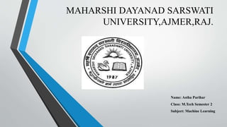 MAHARSHI DAYANAD SARSWATI
UNIVERSITY,AJMER,RAJ.
Name: Astha Parihar
Class: M.Tech Semester 2
Subject: Machine Learning
 
