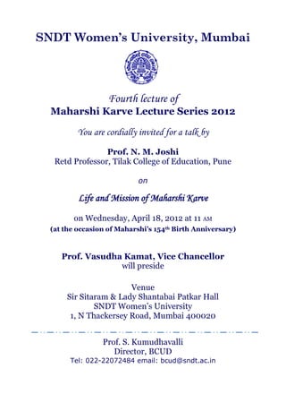 SNDT Women’s University, Mumbai




                   Fourth lecture of
  Maharshi Karve Lecture Series 2012

          You are cordially invited for a talk by
                 Prof. N. M. Joshi
   Retd Professor, Tilak College of Education, Pune

                            on

          Life and Mission of Maharshi Karve

         on Wednesday, April 18, 2012 at 11 AM
  (at the occasion of Maharshi’s 154th Birth Anniversary)



     Prof. Vasudha Kamat, Vice Chancellor
                  will preside

                       Venue
      Sir Sitaram & Lady Shantabai Patkar Hall
              SNDT Women’s University
       1, N Thackersey Road, Mumbai 400020


                 Prof. S. Kumudhavalli
                    Director, BCUD
       Tel: 022-22072484 email: bcud@sndt.ac.in
 
