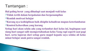 Hal paling berat yang dihadapi saat menjadi wali kelas
Tidak tertib dalam berpakaian dan berpenampilan
Rendah motivasi belajar
Kurang nya kedisiplinan baik disiplin kehadiran mupun keterlambatan
Kontrol kebersihan yang kurang
Setiap hari akan selalu ada yang terlambat dari kelas ini, begitupun saat
siang hari sangat sulit mempertahankan kelas Yang rapi seperti saat pagi
hari. serta laporan dari setiap guru mapel kepada saya selaku ali kelas
minat belajar anak putra sangat rendah.
 