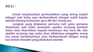 Untuk meyelesaikan permasalahan yang sering terjadi
sebagai wali kelas saya berkoordinasi dengan wakil kepala
sekolah bidang kesiswaan, guru BK dan Orang tua.
Langkah yang dilakukan pertama kali yaitu pertama
dinasehati wali kelas kemudian apabila terulang kembali
maka akan diserahkan kepada kesiswaan dan Guru Bk, dan
apabila terulang lagi maka akan dilakukan panggilan orang
tua untuk berkomunikasi atau berkoordinasi dengan orang
tua terkait masalah yang dilakukan ananda
 