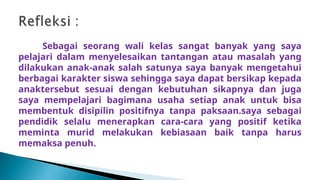 Sebagai seorang wali kelas sangat banyak yang saya
pelajari dalam menyelesaikan tantangan atau masalah yang
dilakukan anak-anak salah satunya saya banyak mengetahui
berbagai karakter siswa sehingga saya dapat bersikap kepada
anaktersebut sesuai dengan kebutuhan sikapnya dan juga
saya mempelajari bagimana usaha setiap anak untuk bisa
membentuk disipilin positifnya tanpa paksaan.saya sebagai
pendidik selalu menerapkan cara-cara yang positif ketika
meminta murid melakukan kebiasaan baik tanpa harus
memaksa penuh.
 