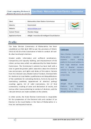 Cloud computing Platform & Case Study- Maharashtra State Election Commission
Disaster Recovery as a service



  Client                 : Maharashtra State Election Commission

  Industry               : Government

  Website                : www.mahasec.com

  Contact Person         : Chandan Dange

  Application Name       : eNlight- Innovative & Intelligent Cloud Solution



 Profile
  The State Election Commission of Maharashtra has been
  established on 26rd April 1994 as per the provisions of Article             Challenges
  243 K & 243 ZA of the Constitution of India to conduct all rural
  & urban local body's elections.                                             State Election Commission of
                                                                              Maharashtra        needed     a
  Greater public information and sufficient sensitization,
                                                                              dynamic        cloud    hosting
  transparency and capacity building, and empowerment of the
                                                                              platform that could address to
  citizen are key areas which are addressed by the State Election
                                                                              their huge database needs
  Commission. The Commission’s website has been built with a
                                                                              and a disaster recovery
  view to generate greater public awareness about the electoral
                                                                              solution to provide maximum
  Law and process, and rights and duties of the voters. Extracts
                                                                              security to their mission
  from the relevant Laws, Model Code of Conduct, Electoral Rolls
                                                                              critical data.
  for elections to Local Bodies, qualifications and disqualifications
  of the candidates for contesting elections, forms to be used for            Solution
  nominating candidate, appointment of election/ polling/
  counting agents, list of valid nominations, list of final                   eNlight Cloud Computing
  contestants, counting of votes and declaration of results, and              Platform     and      Disaster
  various other issues pertaining to conduct of elections, and the            Recovery as a Service on
  relevant formats are made available on the website.                         eNlight Cloud Servers

  In other words, the State Election Commission is responsible
  for the preparation of the Electoral rolls and conduct of an
  Election to the Local Bodies in the State of Maharashtra in a
  free, fair and impartial manner.




           1                                                    ESDS SOFTWARE SOLUTION PVT. LTD.
 