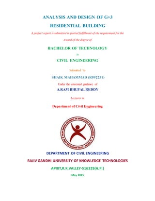 ANALYSIS AND DESIGN OF G+3
RESIDENTIAL BUILDING
A project report is submitted in partial fulfillment of the requirement for the
Award of the degree of
BACHELOR OF TECHNOLOGY
in
CIVIL ENGINEERING
Submitted by
SHAIK MAHAMMAD (R092251)
Under the esteemed guidance of
A.RAM BHUPAL REDDY
Lecturer in
Department of Civil Engineering
DEPARTMENT OF CIVIL ENGINEERING
RAJIV GANDHI UNIVERSITY OF KNOWLEDGE TECHNOLOGIES
APIIIT,R.K.VALLEY-516329(A.P.)
May 2015
 