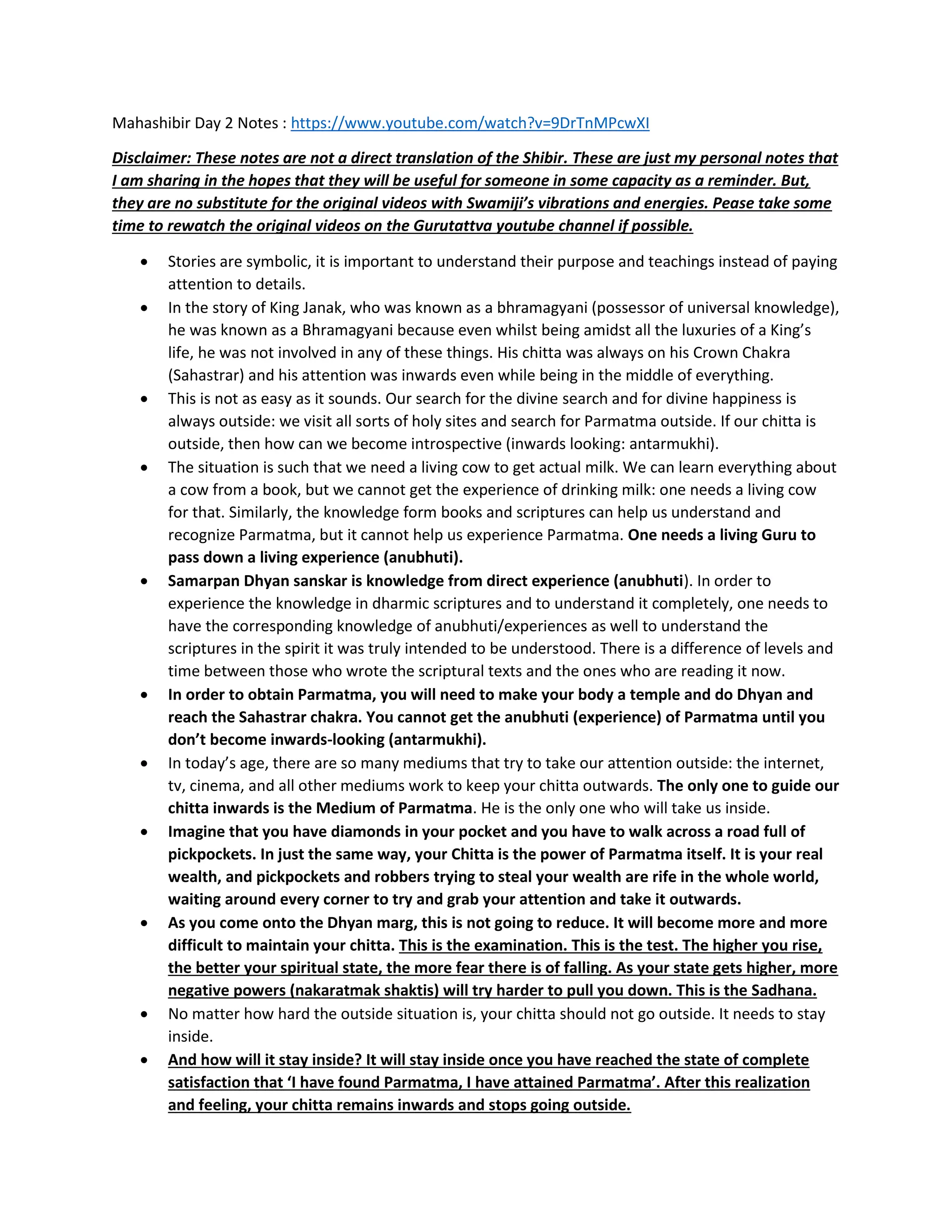 Mahashibir Day 2 Notes : https://www.youtube.com/watch?v=9DrTnMPcwXI
Disclaimer: These notes are not a direct translation of the Shibir. These are just my personal notes that
I am sharing in the hopes that they will be useful for someone in some capacity as a reminder. But,
they are no substitute for the original videos with Swamiji’s vibrations and energies. Pease take some
time to rewatch the original videos on the Gurutattva youtube channel if possible.
• Stories are symbolic, it is important to understand their purpose and teachings instead of paying
attention to details.
• In the story of King Janak, who was known as a bhramagyani (possessor of universal knowledge),
he was known as a Bhramagyani because even whilst being amidst all the luxuries of a King’s
life, he was not involved in any of these things. His chitta was always on his Crown Chakra
(Sahastrar) and his attention was inwards even while being in the middle of everything.
• This is not as easy as it sounds. Our search for the divine search and for divine happiness is
always outside: we visit all sorts of holy sites and search for Parmatma outside. If our chitta is
outside, then how can we become introspective (inwards looking: antarmukhi).
• The situation is such that we need a living cow to get actual milk. We can learn everything about
a cow from a book, but we cannot get the experience of drinking milk: one needs a living cow
for that. Similarly, the knowledge form books and scriptures can help us understand and
recognize Parmatma, but it cannot help us experience Parmatma. One needs a living Guru to
pass down a living experience (anubhuti).
• Samarpan Dhyan sanskar is knowledge from direct experience (anubhuti). In order to
experience the knowledge in dharmic scriptures and to understand it completely, one needs to
have the corresponding knowledge of anubhuti/experiences as well to understand the
scriptures in the spirit it was truly intended to be understood. There is a difference of levels and
time between those who wrote the scriptural texts and the ones who are reading it now.
• In order to obtain Parmatma, you will need to make your body a temple and do Dhyan and
reach the Sahastrar chakra. You cannot get the anubhuti (experience) of Parmatma until you
don’t become inwards-looking (antarmukhi).
• In today’s age, there are so many mediums that try to take our attention outside: the internet,
tv, cinema, and all other mediums work to keep your chitta outwards. The only one to guide our
chitta inwards is the Medium of Parmatma. He is the only one who will take us inside.
• Imagine that you have diamonds in your pocket and you have to walk across a road full of
pickpockets. In just the same way, your Chitta is the power of Parmatma itself. It is your real
wealth, and pickpockets and robbers trying to steal your wealth are rife in the whole world,
waiting around every corner to try and grab your attention and take it outwards.
• As you come onto the Dhyan marg, this is not going to reduce. It will become more and more
difficult to maintain your chitta. This is the examination. This is the test. The higher you rise,
the better your spiritual state, the more fear there is of falling. As your state gets higher, more
negative powers (nakaratmak shaktis) will try harder to pull you down. This is the Sadhana.
• No matter how hard the outside situation is, your chitta should not go outside. It needs to stay
inside.
• And how will it stay inside? It will stay inside once you have reached the state of complete
satisfaction that ‘I have found Parmatma, I have attained Parmatma’. After this realization
and feeling, your chitta remains inwards and stops going outside.
 