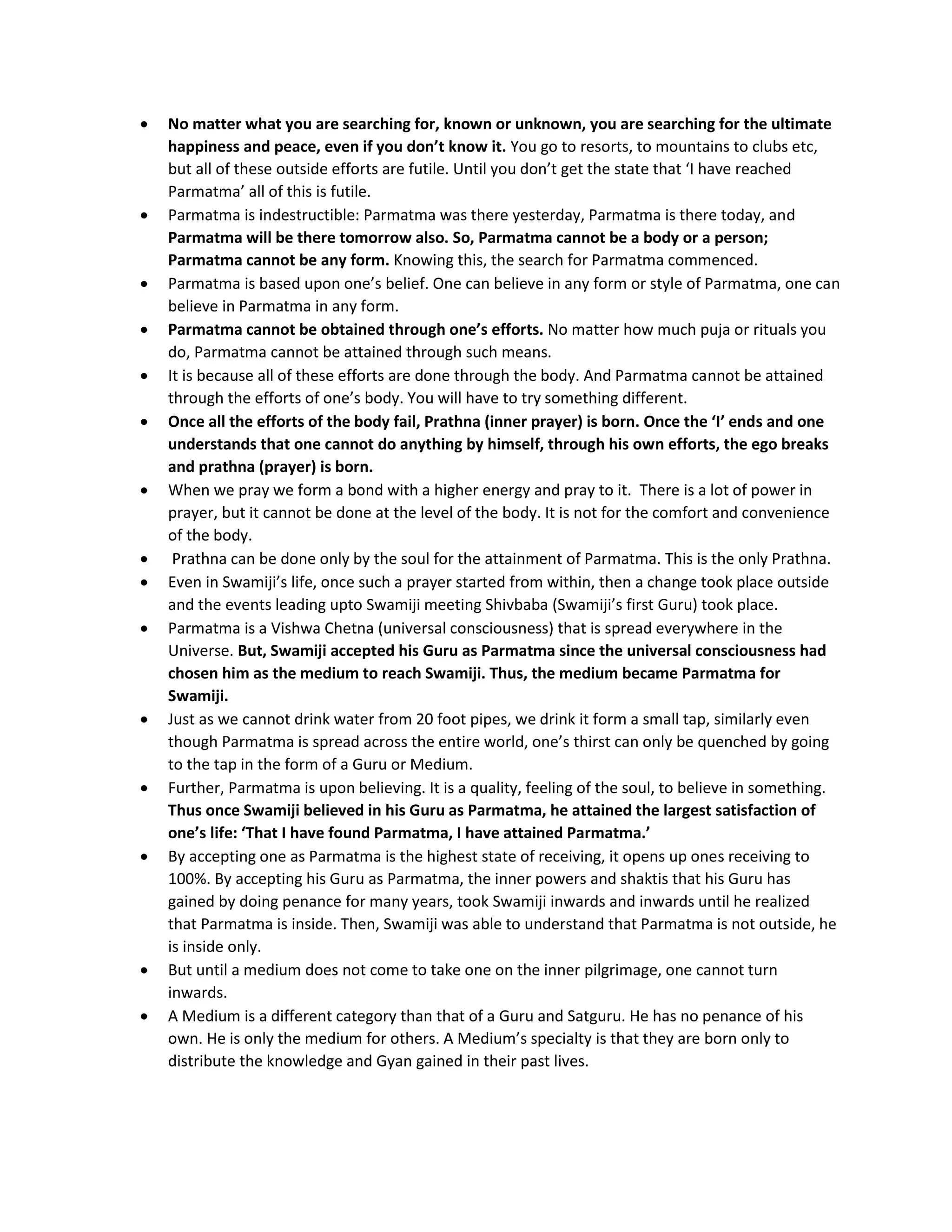 • No matter what you are searching for, known or unknown, you are searching for the ultimate
happiness and peace, even if you don’t know it. You go to resorts, to mountains to clubs etc,
but all of these outside efforts are futile. Until you don’t get the state that ‘I have reached
Parmatma’ all of this is futile.
• Parmatma is indestructible: Parmatma was there yesterday, Parmatma is there today, and
Parmatma will be there tomorrow also. So, Parmatma cannot be a body or a person;
Parmatma cannot be any form. Knowing this, the search for Parmatma commenced.
• Parmatma is based upon one’s belief. One can believe in any form or style of Parmatma, one can
believe in Parmatma in any form.
• Parmatma cannot be obtained through one’s efforts. No matter how much puja or rituals you
do, Parmatma cannot be attained through such means.
• It is because all of these efforts are done through the body. And Parmatma cannot be attained
through the efforts of one’s body. You will have to try something different.
• Once all the efforts of the body fail, Prathna (inner prayer) is born. Once the ‘I’ ends and one
understands that one cannot do anything by himself, through his own efforts, the ego breaks
and prathna (prayer) is born.
• When we pray we form a bond with a higher energy and pray to it. There is a lot of power in
prayer, but it cannot be done at the level of the body. It is not for the comfort and convenience
of the body.
• Prathna can be done only by the soul for the attainment of Parmatma. This is the only Prathna.
• Even in Swamiji’s life, once such a prayer started from within, then a change took place outside
and the events leading upto Swamiji meeting Shivbaba (Swamiji’s first Guru) took place.
• Parmatma is a Vishwa Chetna (universal consciousness) that is spread everywhere in the
Universe. But, Swamiji accepted his Guru as Parmatma since the universal consciousness had
chosen him as the medium to reach Swamiji. Thus, the medium became Parmatma for
Swamiji.
• Just as we cannot drink water from 20 foot pipes, we drink it form a small tap, similarly even
though Parmatma is spread across the entire world, one’s thirst can only be quenched by going
to the tap in the form of a Guru or Medium.
• Further, Parmatma is upon believing. It is a quality, feeling of the soul, to believe in something.
Thus once Swamiji believed in his Guru as Parmatma, he attained the largest satisfaction of
one’s life: ‘That I have found Parmatma, I have attained Parmatma.’
• By accepting one as Parmatma is the highest state of receiving, it opens up ones receiving to
100%. By accepting his Guru as Parmatma, the inner powers and shaktis that his Guru has
gained by doing penance for many years, took Swamiji inwards and inwards until he realized
that Parmatma is inside. Then, Swamiji was able to understand that Parmatma is not outside, he
is inside only.
• But until a medium does not come to take one on the inner pilgrimage, one cannot turn
inwards.
• A Medium is a different category than that of a Guru and Satguru. He has no penance of his
own. He is only the medium for others. A Medium’s specialty is that they are born only to
distribute the knowledge and Gyan gained in their past lives.
 