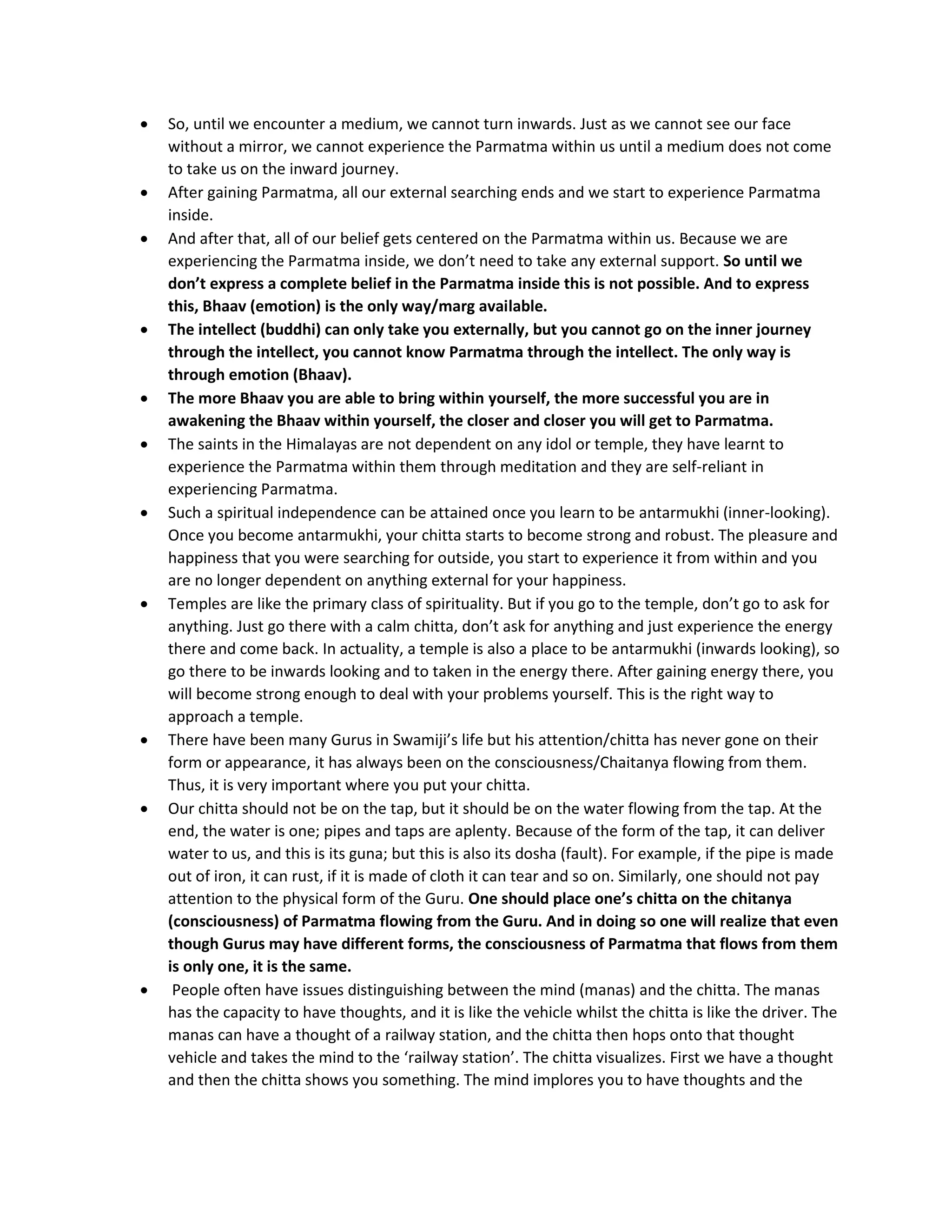 • So, until we encounter a medium, we cannot turn inwards. Just as we cannot see our face
without a mirror, we cannot experience the Parmatma within us until a medium does not come
to take us on the inward journey.
• After gaining Parmatma, all our external searching ends and we start to experience Parmatma
inside.
• And after that, all of our belief gets centered on the Parmatma within us. Because we are
experiencing the Parmatma inside, we don’t need to take any external support. So until we
don’t express a complete belief in the Parmatma inside this is not possible. And to express
this, Bhaav (emotion) is the only way/marg available.
• The intellect (buddhi) can only take you externally, but you cannot go on the inner journey
through the intellect, you cannot know Parmatma through the intellect. The only way is
through emotion (Bhaav).
• The more Bhaav you are able to bring within yourself, the more successful you are in
awakening the Bhaav within yourself, the closer and closer you will get to Parmatma.
• The saints in the Himalayas are not dependent on any idol or temple, they have learnt to
experience the Parmatma within them through meditation and they are self-reliant in
experiencing Parmatma.
• Such a spiritual independence can be attained once you learn to be antarmukhi (inner-looking).
Once you become antarmukhi, your chitta starts to become strong and robust. The pleasure and
happiness that you were searching for outside, you start to experience it from within and you
are no longer dependent on anything external for your happiness.
• Temples are like the primary class of spirituality. But if you go to the temple, don’t go to ask for
anything. Just go there with a calm chitta, don’t ask for anything and just experience the energy
there and come back. In actuality, a temple is also a place to be antarmukhi (inwards looking), so
go there to be inwards looking and to taken in the energy there. After gaining energy there, you
will become strong enough to deal with your problems yourself. This is the right way to
approach a temple.
• There have been many Gurus in Swamiji’s life but his attention/chitta has never gone on their
form or appearance, it has always been on the consciousness/Chaitanya flowing from them.
Thus, it is very important where you put your chitta.
• Our chitta should not be on the tap, but it should be on the water flowing from the tap. At the
end, the water is one; pipes and taps are aplenty. Because of the form of the tap, it can deliver
water to us, and this is its guna; but this is also its dosha (fault). For example, if the pipe is made
out of iron, it can rust, if it is made of cloth it can tear and so on. Similarly, one should not pay
attention to the physical form of the Guru. One should place one’s chitta on the chitanya
(consciousness) of Parmatma flowing from the Guru. And in doing so one will realize that even
though Gurus may have different forms, the consciousness of Parmatma that flows from them
is only one, it is the same.
• People often have issues distinguishing between the mind (manas) and the chitta. The manas
has the capacity to have thoughts, and it is like the vehicle whilst the chitta is like the driver. The
manas can have a thought of a railway station, and the chitta then hops onto that thought
vehicle and takes the mind to the ‘railway station’. The chitta visualizes. First we have a thought
and then the chitta shows you something. The mind implores you to have thoughts and the
 