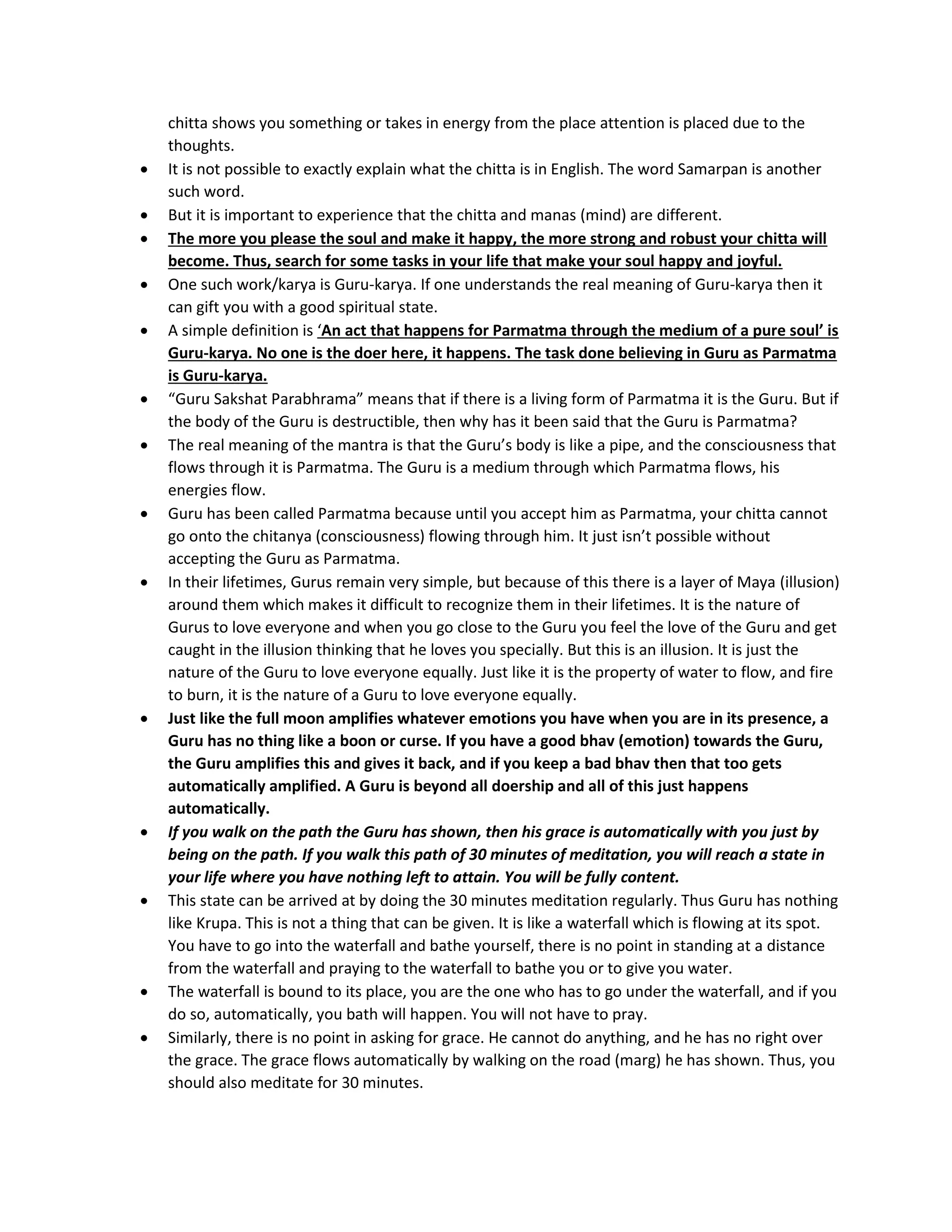 chitta shows you something or takes in energy from the place attention is placed due to the
thoughts.
• It is not possible to exactly explain what the chitta is in English. The word Samarpan is another
such word.
• But it is important to experience that the chitta and manas (mind) are different.
• The more you please the soul and make it happy, the more strong and robust your chitta will
become. Thus, search for some tasks in your life that make your soul happy and joyful.
• One such work/karya is Guru-karya. If one understands the real meaning of Guru-karya then it
can gift you with a good spiritual state.
• A simple definition is ‘An act that happens for Parmatma through the medium of a pure soul’ is
Guru-karya. No one is the doer here, it happens. The task done believing in Guru as Parmatma
is Guru-karya.
• “Guru Sakshat Parabhrama” means that if there is a living form of Parmatma it is the Guru. But if
the body of the Guru is destructible, then why has it been said that the Guru is Parmatma?
• The real meaning of the mantra is that the Guru’s body is like a pipe, and the consciousness that
flows through it is Parmatma. The Guru is a medium through which Parmatma flows, his
energies flow.
• Guru has been called Parmatma because until you accept him as Parmatma, your chitta cannot
go onto the chitanya (consciousness) flowing through him. It just isn’t possible without
accepting the Guru as Parmatma.
• In their lifetimes, Gurus remain very simple, but because of this there is a layer of Maya (illusion)
around them which makes it difficult to recognize them in their lifetimes. It is the nature of
Gurus to love everyone and when you go close to the Guru you feel the love of the Guru and get
caught in the illusion thinking that he loves you specially. But this is an illusion. It is just the
nature of the Guru to love everyone equally. Just like it is the property of water to flow, and fire
to burn, it is the nature of a Guru to love everyone equally.
• Just like the full moon amplifies whatever emotions you have when you are in its presence, a
Guru has no thing like a boon or curse. If you have a good bhav (emotion) towards the Guru,
the Guru amplifies this and gives it back, and if you keep a bad bhav then that too gets
automatically amplified. A Guru is beyond all doership and all of this just happens
automatically.
• If you walk on the path the Guru has shown, then his grace is automatically with you just by
being on the path. If you walk this path of 30 minutes of meditation, you will reach a state in
your life where you have nothing left to attain. You will be fully content.
• This state can be arrived at by doing the 30 minutes meditation regularly. Thus Guru has nothing
like Krupa. This is not a thing that can be given. It is like a waterfall which is flowing at its spot.
You have to go into the waterfall and bathe yourself, there is no point in standing at a distance
from the waterfall and praying to the waterfall to bathe you or to give you water.
• The waterfall is bound to its place, you are the one who has to go under the waterfall, and if you
do so, automatically, you bath will happen. You will not have to pray.
• Similarly, there is no point in asking for grace. He cannot do anything, and he has no right over
the grace. The grace flows automatically by walking on the road (marg) he has shown. Thus, you
should also meditate for 30 minutes.
 