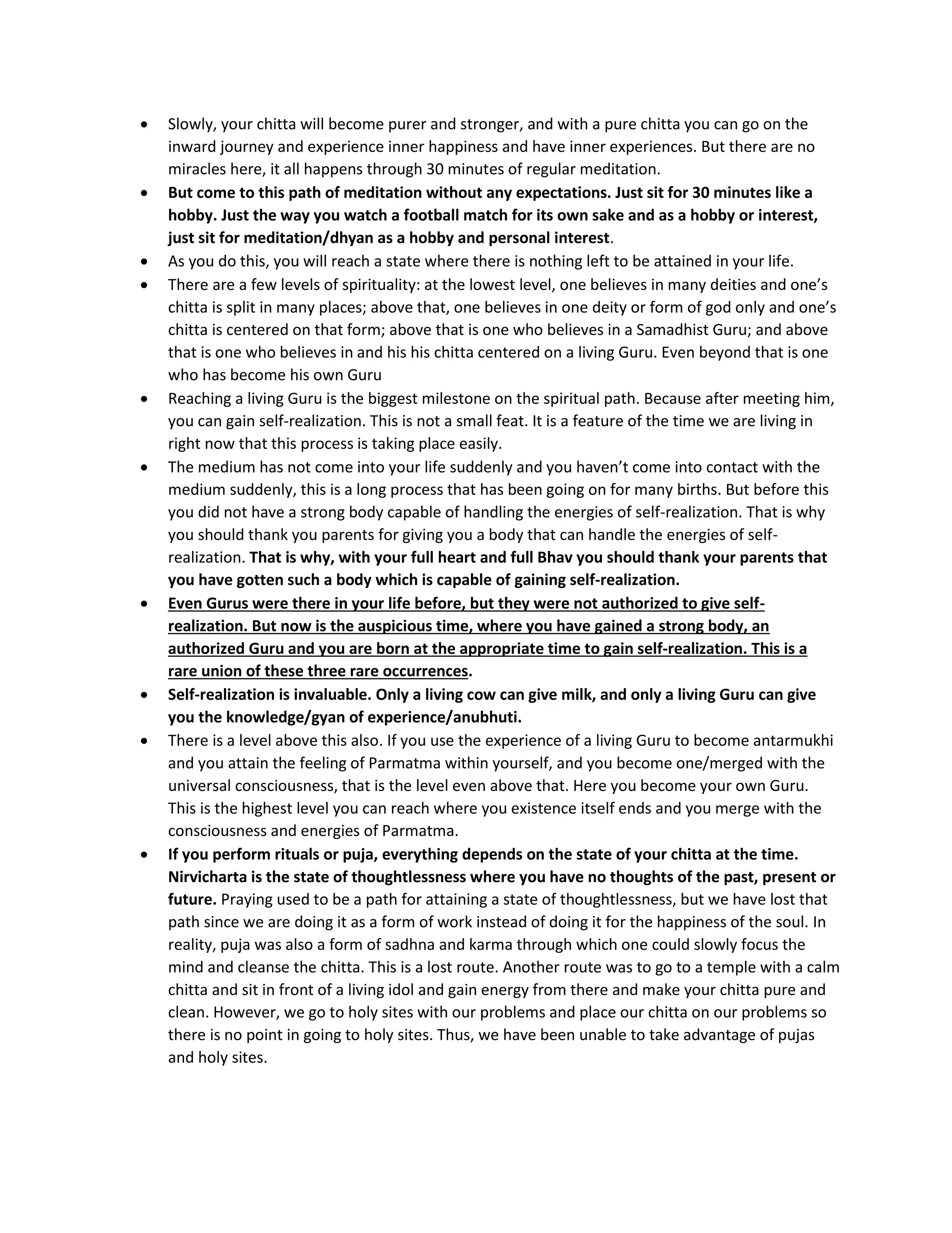• Slowly, your chitta will become purer and stronger, and with a pure chitta you can go on the
inward journey and experience inner happiness and have inner experiences. But there are no
miracles here, it all happens through 30 minutes of regular meditation.
• But come to this path of meditation without any expectations. Just sit for 30 minutes like a
hobby. Just the way you watch a football match for its own sake and as a hobby or interest,
just sit for meditation/dhyan as a hobby and personal interest.
• As you do this, you will reach a state where there is nothing left to be attained in your life.
• There are a few levels of spirituality: at the lowest level, one believes in many deities and one’s
chitta is split in many places; above that, one believes in one deity or form of god only and one’s
chitta is centered on that form; above that is one who believes in a Samadhist Guru; and above
that is one who believes in and his his chitta centered on a living Guru. Even beyond that is one
who has become his own Guru
• Reaching a living Guru is the biggest milestone on the spiritual path. Because after meeting him,
you can gain self-realization. This is not a small feat. It is a feature of the time we are living in
right now that this process is taking place easily.
• The medium has not come into your life suddenly and you haven’t come into contact with the
medium suddenly, this is a long process that has been going on for many births. But before this
you did not have a strong body capable of handling the energies of self-realization. That is why
you should thank you parents for giving you a body that can handle the energies of self-
realization. That is why, with your full heart and full Bhav you should thank your parents that
you have gotten such a body which is capable of gaining self-realization.
• Even Gurus were there in your life before, but they were not authorized to give self-
realization. But now is the auspicious time, where you have gained a strong body, an
authorized Guru and you are born at the appropriate time to gain self-realization. This is a
rare union of these three rare occurrences.
• Self-realization is invaluable. Only a living cow can give milk, and only a living Guru can give
you the knowledge/gyan of experience/anubhuti.
• There is a level above this also. If you use the experience of a living Guru to become antarmukhi
and you attain the feeling of Parmatma within yourself, and you become one/merged with the
universal consciousness, that is the level even above that. Here you become your own Guru.
This is the highest level you can reach where you existence itself ends and you merge with the
consciousness and energies of Parmatma.
• If you perform rituals or puja, everything depends on the state of your chitta at the time.
Nirvicharta is the state of thoughtlessness where you have no thoughts of the past, present or
future. Praying used to be a path for attaining a state of thoughtlessness, but we have lost that
path since we are doing it as a form of work instead of doing it for the happiness of the soul. In
reality, puja was also a form of sadhna and karma through which one could slowly focus the
mind and cleanse the chitta. This is a lost route. Another route was to go to a temple with a calm
chitta and sit in front of a living idol and gain energy from there and make your chitta pure and
clean. However, we go to holy sites with our problems and place our chitta on our problems so
there is no point in going to holy sites. Thus, we have been unable to take advantage of pujas
and holy sites.
 