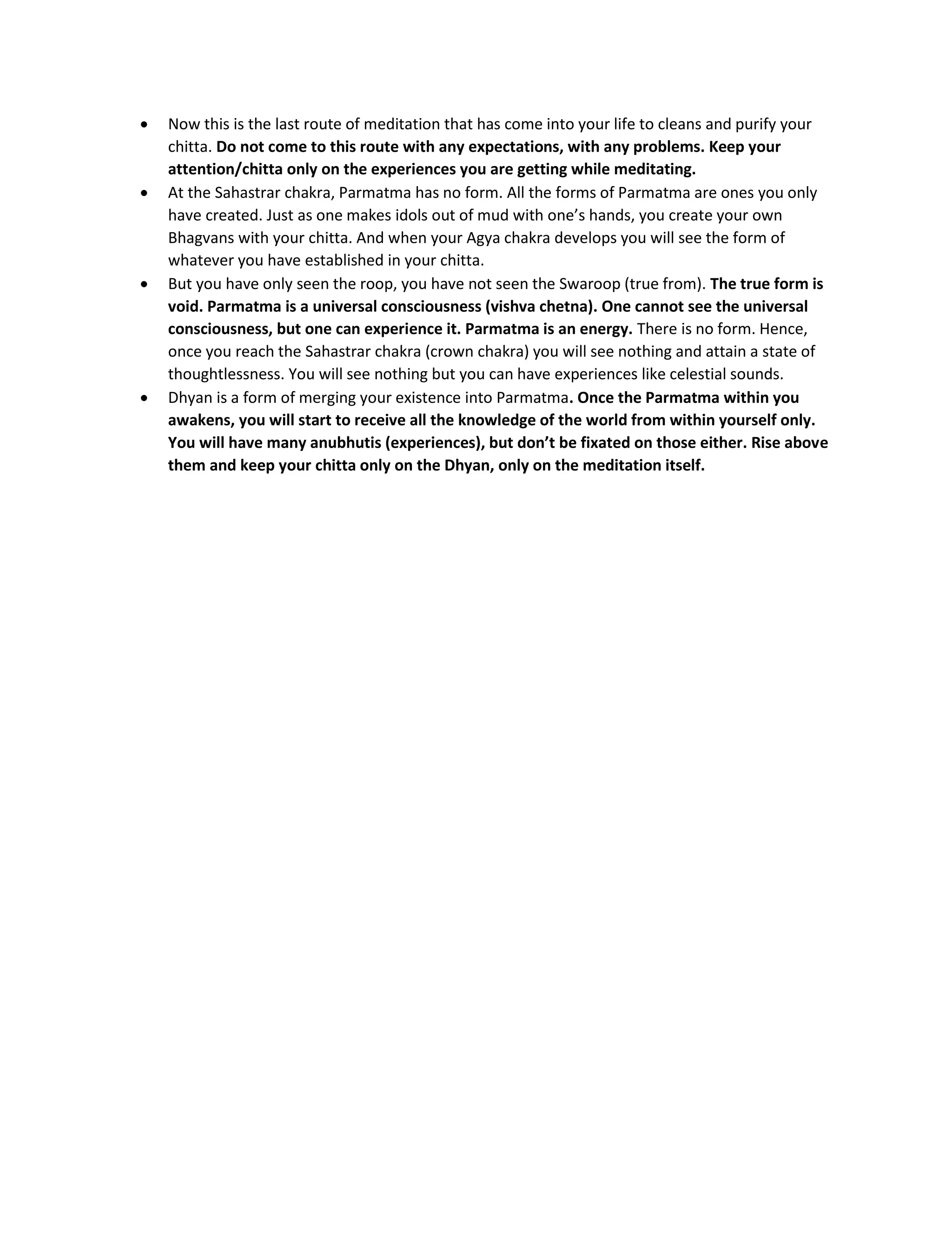 • Now this is the last route of meditation that has come into your life to cleans and purify your
chitta. Do not come to this route with any expectations, with any problems. Keep your
attention/chitta only on the experiences you are getting while meditating.
• At the Sahastrar chakra, Parmatma has no form. All the forms of Parmatma are ones you only
have created. Just as one makes idols out of mud with one’s hands, you create your own
Bhagvans with your chitta. And when your Agya chakra develops you will see the form of
whatever you have established in your chitta.
• But you have only seen the roop, you have not seen the Swaroop (true from). The true form is
void. Parmatma is a universal consciousness (vishva chetna). One cannot see the universal
consciousness, but one can experience it. Parmatma is an energy. There is no form. Hence,
once you reach the Sahastrar chakra (crown chakra) you will see nothing and attain a state of
thoughtlessness. You will see nothing but you can have experiences like celestial sounds.
• Dhyan is a form of merging your existence into Parmatma. Once the Parmatma within you
awakens, you will start to receive all the knowledge of the world from within yourself only.
You will have many anubhutis (experiences), but don’t be fixated on those either. Rise above
them and keep your chitta only on the Dhyan, only on the meditation itself.
 