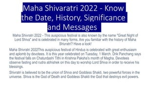 Maha Shivaratri 2022 - Know
the Date, History, Significance
and Messages.
Maha Shivratri 2022 - This auspicious festival is also known by the name "Great Night of
Lord Shiva" and is celebrated in many forms. Are you familiar with the history of Maha
Shivratri? Have a look!
Maha Shivratri 2022This auspicious festival of Hindus is celebrated with great enthusiasm
and aplomb by devotees. It is this year celebrated on Tuesday, 1 March. Drik Panchang says
the festival falls on Chaturdashi Tithi in Krishna Paksha's month of Magha. Devotees
observe fasting and rudra abhishek on this day to worship Lord Shiva in order to receive his
blessings.
Shivratri is believed to be the union of Shiva and Goddess Shakti, two powerful forces in the
universe. Shiva is the God of Death and Goddess Shakti the God that destroys evil powers.
 