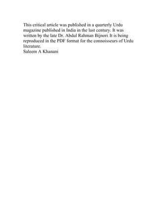 This critical article was published in a quarterly Urdu
magazine published in India in the last century. It was
written by the late Dr. Abdul Rahman Bijnori. It is being
reproduced in the PDF format for the connoisseurs of Urdu
literature.
Saleem A Khanani
 