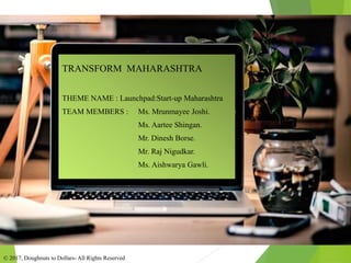 TRANSFORM MAHARASHTRA
THEME NAME : Launchpad:Start-up Maharashtra
TEAM MEMBERS : Ms. Mrunmayee Joshi.
Ms. Aartee Shingan.
Mr. Dinesh Borse.
Mr. Raj Nigudkar.
Ms. Aishwarya Gawli.
© 2017, Doughnuts to Dollars- All Rights Reserved
 