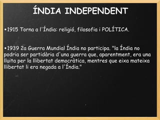 ÍNDIA INDEPENDENT
 
•1915 Torna a l'Índia: religió, filosofia i POLÍTICA.
 
•1939 2a Guerra Mundial Índia no participa. "la Índia no
podria ser partidària d'una guerra que, aparentment, era una
lluita per la llibertat democràtica, mentres que eixa mateixa
llibertat li era negada a l'Índia."
 
 
 