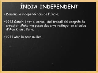 ÍNDIA INDEPENDENT
•Demana la independència de l'Índia.
 
•1942 Gandhi i tot el consell del treball del congrés és
arrestat. Mahatma passa dos anys retingut en el palau
d'Aga Khan a Pune.
 
•1944 Mor la seua muller.
 
 
 
 