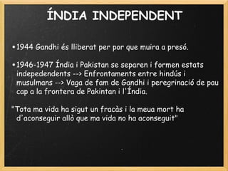 ÍNDIA INDEPENDENT
•1944 Gandhi és lliberat per por que muira a presó.
 
•1946-1947 Índia i Pakistan se separen i formen estats
indepedendents --> Enfrontaments entre hindús i
musulmans --> Vaga de fam de Gandhi i peregrinació de pau
cap a la frontera de Pakintan i l'Índia.
 
"Tota ma vida ha sigut un fracàs i la meua mort ha
d'aconseguir allò que ma vida no ha aconseguit"
 
 