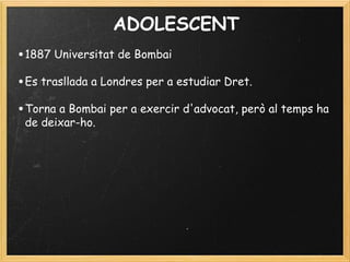 ADOLESCENT
•1887 Universitat de Bombai
 
•Es trasllada a Londres per a estudiar Dret.
•Torna a Bombai per a exercir d'advocat, però al temps ha
de deixar-ho.
 
 
 
 