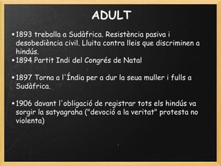 ADULT
•1893 treballa a Sudàfrica. Resistència pasiva i
desobediència civil. Lluita contra lleis que discriminen a
hindús.  
•1894 Partit Indi del Congrés de Natal
•1897 Torna a l'Índia per a dur la seua muller i fulls a
Sudàfrica.
 
•1906 davant l'obligació de registrar tots els hindús va
sorgir la satyagraha ("devoció a la veritat" protesta no
violenta)
 
 
 