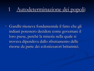   1   Autodeterminazione dei popoli :   Gandhi riteneva fondamentale il fatto che gli indiani potessero decidere come governare il loro paese, perché la miseria nella quale si trovava dipendeva dallo sfruttamento delle risorse da parte dei colonizzatori britannici.  