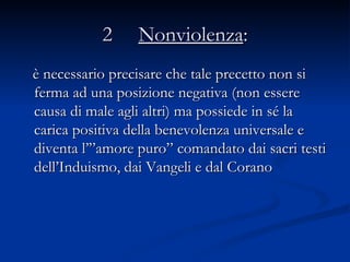2  Nonviolenza : è necessario precisare che tale precetto non si ferma ad una posizione negativa (non essere causa di male agli altri) ma possiede in sé la carica positiva della benevolenza universale e diventa l’”amore puro” comandato dai sacri testi dell’Induismo, dai Vangeli e dal Corano  