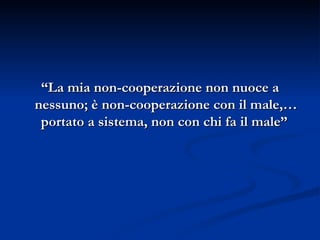 “ La mia non-cooperazione non nuoce a nessuno; è non-cooperazione con il male,… portato a sistema, non con chi fa il male”  