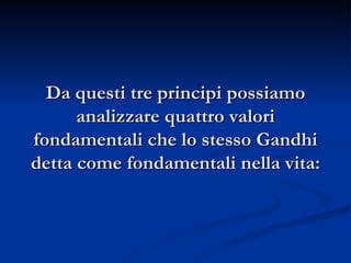 Da questi tre principi possiamo analizzare quattro valori fondamentali che lo stesso Gandhi detta come fondamentali nella vita: 