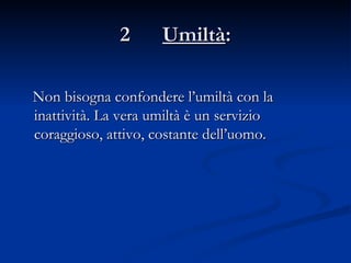 2  Umiltà : Non bisogna confondere l’umiltà con la inattività. La vera umiltà è un servizio coraggioso, attivo, costante dell’uomo. 
