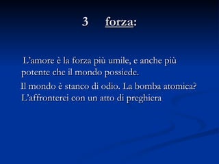 3  forza : L’amore è la forza più umile, e anche più potente che il mondo possiede. Il mondo è stanco di odio. La bomba atomica? L’affronterei con un atto di preghiera 